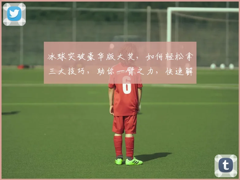 冰球突破豪华版大奖，如何轻松拿三大技巧，助你一臂之力，快速解锁