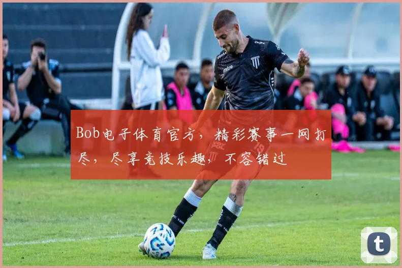 Bob电子体育官方，精彩赛事一网打尽，尽享竞技乐趣，不容错过