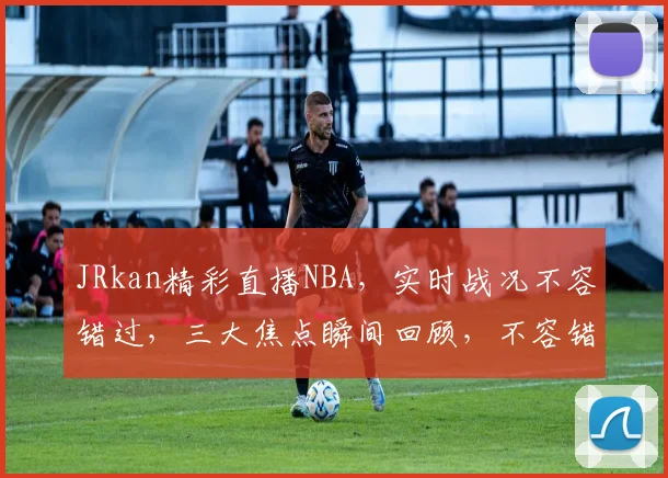 JRkan精彩直播NBA，实时战况不容错过，三大焦点瞬间回顾，不容错过