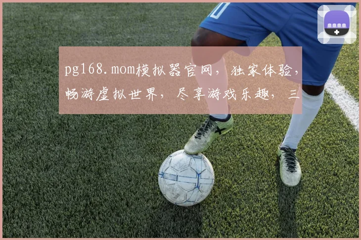 pg168.mom模拟器官网，独家体验，畅游虚拟世界，尽享游戏乐趣，三大亮点不容错过