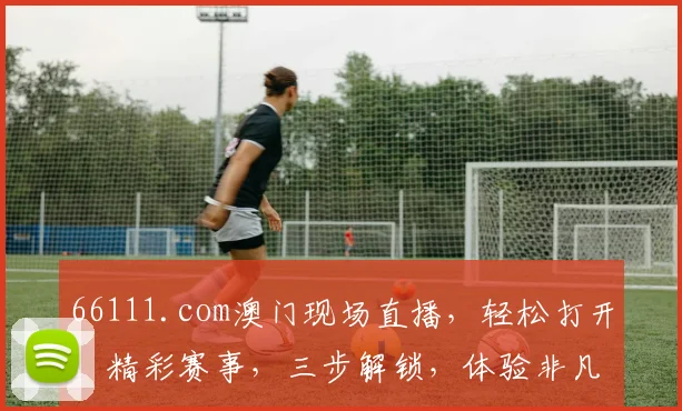 66111.com澳门现场直播，轻松打开，精彩赛事，三步解锁，体验非凡